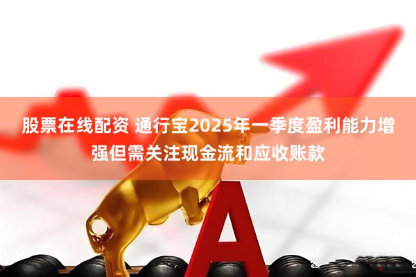 股票在线配资 通行宝2025年一季度盈利能力增强但需关注现金流和应收账款