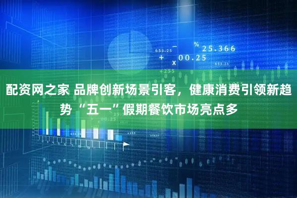 配资网之家 品牌创新场景引客，健康消费引领新趋势 “五一”假期餐饮市场亮点多