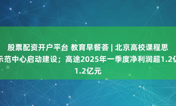 股票配资开户平台 教育早餐荟 | 北京高校课程思政示范中心启动建设；高途2025年一季度净利润超1.2亿元