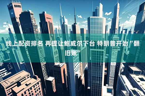 线上配资排名 再提让鲍威尔下台 特朗普开始“翻旧账”