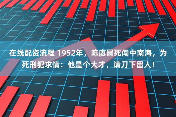 在线配资流程 1952年，陈赓冒死闯中南海，为死刑犯求情：他是个大才，请刀下留人！