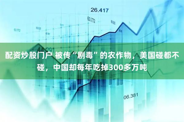 配资炒股门户 被传“剧毒”的农作物，美国碰都不碰，中国却每年吃掉300多万吨