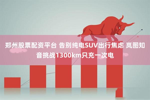 郑州股票配资平台 告别纯电SUV出行焦虑 岚图知音挑战1300km只充一次电
