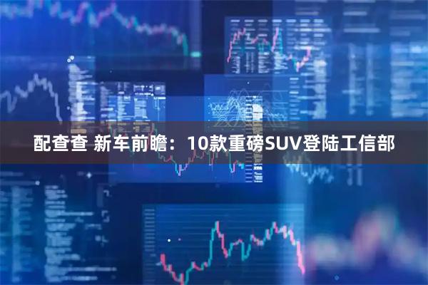 配查查 新车前瞻：10款重磅SUV登陆工信部